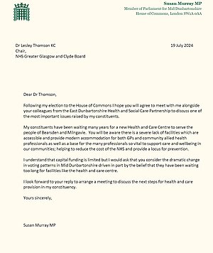 Letter on parliamentary paper that reads "Dear Dr Thomson,  Following my election to the House of Commons I hope you wil agree to meet with me alongside your colleagues from the East Dunbartonshire Health and Social Care Partnership to discuss one of the most important issues raised by my constituents.  My constituents have been waiting many years for a new Health and Care Centre to serve the people of Bearsden and Milngavie. You will be aware there is a severe lack of facilitites which are accessible and provide modern accommodation for both GPs and community allied health professionals as well as a base for the many profressionals so vital to support care and wellbeing in our communities; helping to reduce the cost of the NHS and provide a focus for prevention.  I understand that capital funding is limited but I would ask that you consider the dramatic change in voting patterns in Mid Dunbartonshire driven in part by the belief that they have been waiting too long for facilities like the health and care centre.  I look forward to your reply to arrange a meeting to discuss the next steps for health and care provision in my constituency.  Yours sincerely,  Susan Murray MP"